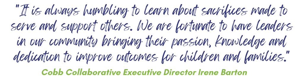 "It is always humbling to learn about sacrifices made to serve and support others. We are fortunate to have leaders in our community bringing their passion, knowledge and dedication to improve outcomes for children and families." Cobb Collaborative Executive Director, Irene Barton